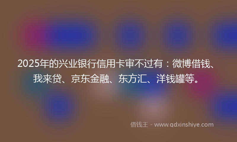 2025年的兴业银行信用卡审不过有：微博借钱、我来贷、京东金融、东方汇、洋钱罐等。