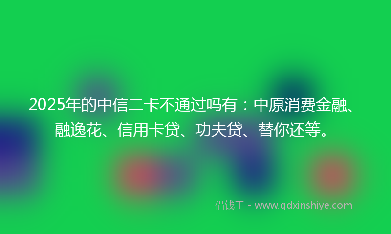 2025年的中信二卡不通过吗有：中原消费金融、融逸花、信用卡贷、功夫贷、替你还等。