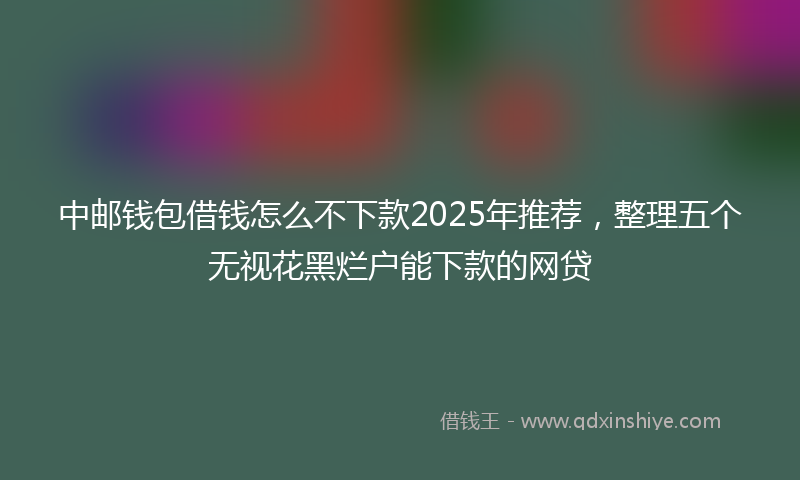 中邮钱包借钱怎么不下款2025年推荐,整理五个无视花黑烂户能下款的网贷