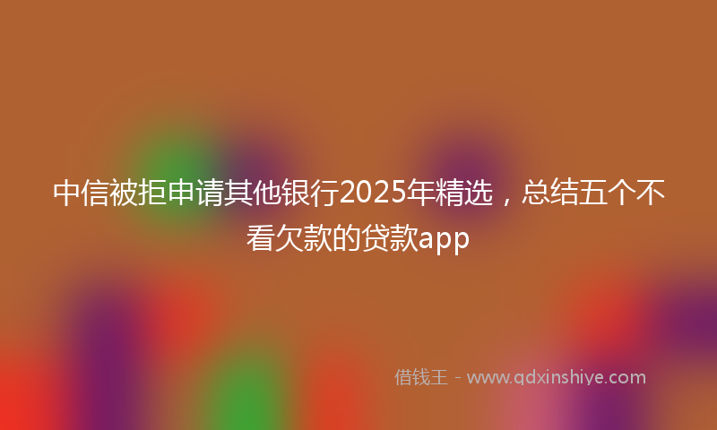 中信被拒申请其他银行2025年精选，总结五个不看欠款的贷款app