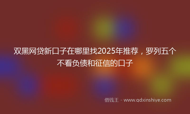 双黑网贷新口子在哪里找2025年推荐，罗列五个不看负债和征信的口子