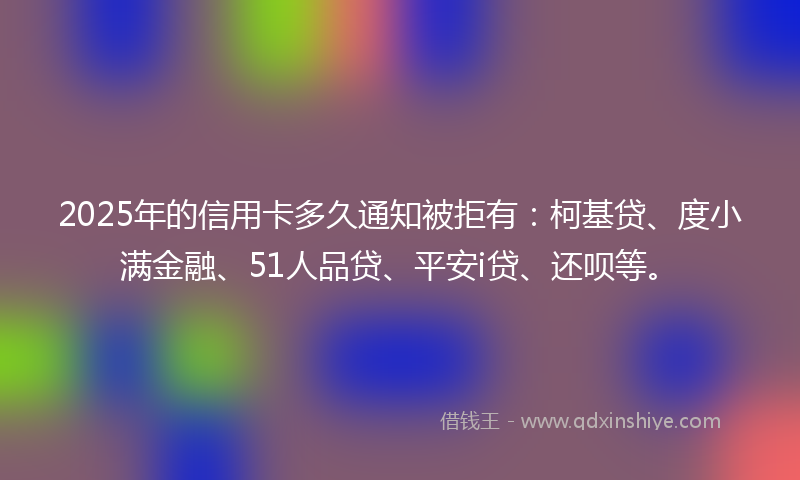 2025年的信用卡多久通知被拒有：柯基贷、度小满金融、51人品贷、平安i贷、还呗等。