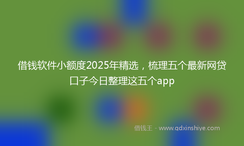 借钱软件小额度2025年精选，梳理五个最新网贷口子今日整理这五个app