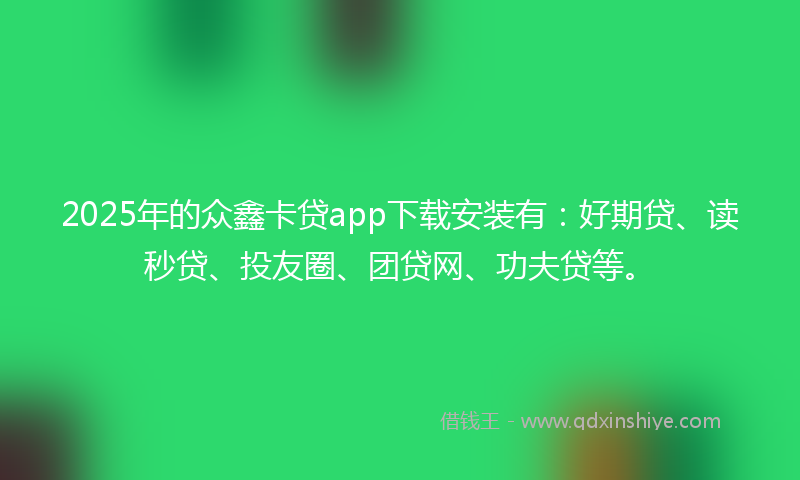 2025年的众鑫卡贷app下载安装有：好期贷、读秒贷、投友圈、团贷网、功夫贷等。