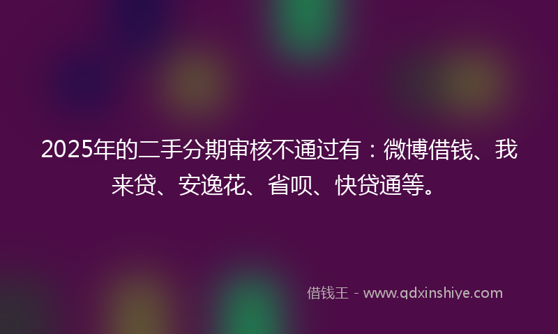 2025年的二手分期审核不通过有：微博借钱、我来贷、安逸花、省呗、快贷通等。