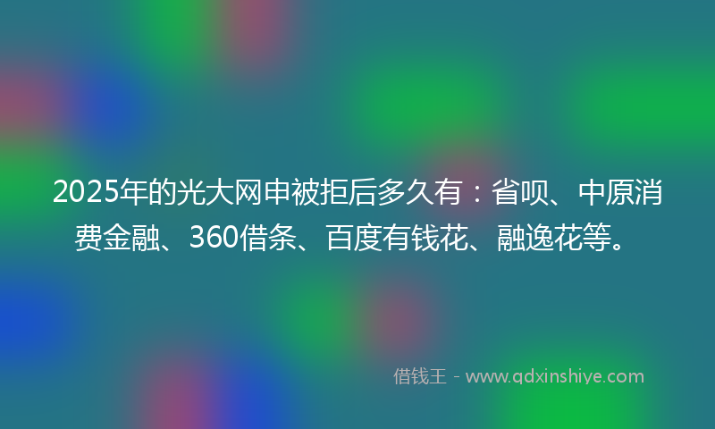 2025年的光大网申被拒后多久有：省呗、中原消费金融、360借条、百度有钱花、融逸花等。