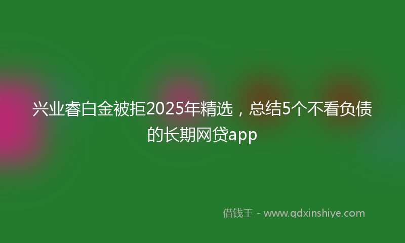 兴业睿白金被拒2025年精选，总结5个不看负债的长期网贷app