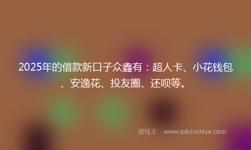 2025年的借款新口子众鑫有：超人卡、小花钱包、安逸花、投友圈、还呗等。
