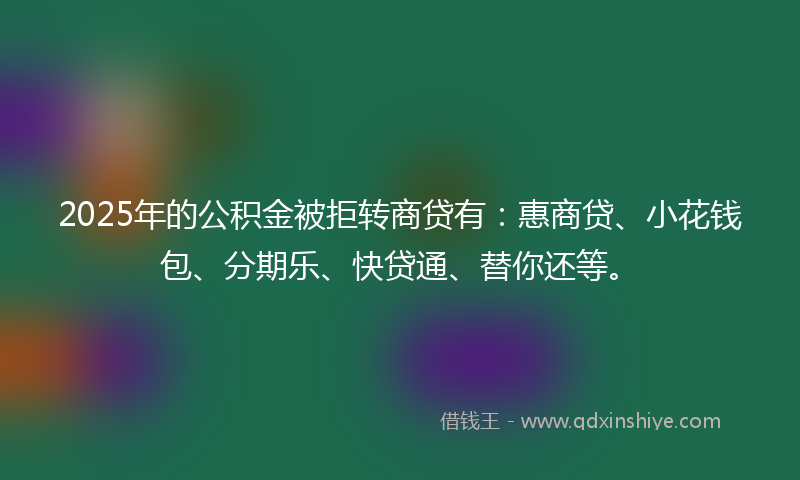 2025年的公积金被拒转商贷有：惠商贷、小花钱包、分期乐、快贷通、替你还等。