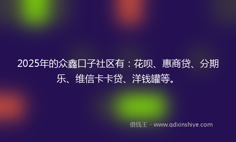 2025年的众鑫口子社区有：花呗、惠商贷、分期乐、维信卡卡贷、洋钱罐等。
