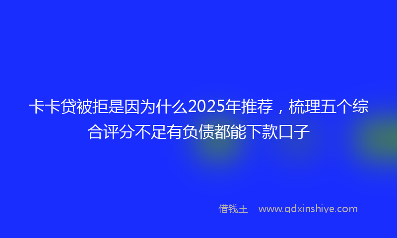 卡卡贷被拒是因为什么2025年推荐，梳理五个综合评分不足有负债都能下款口子