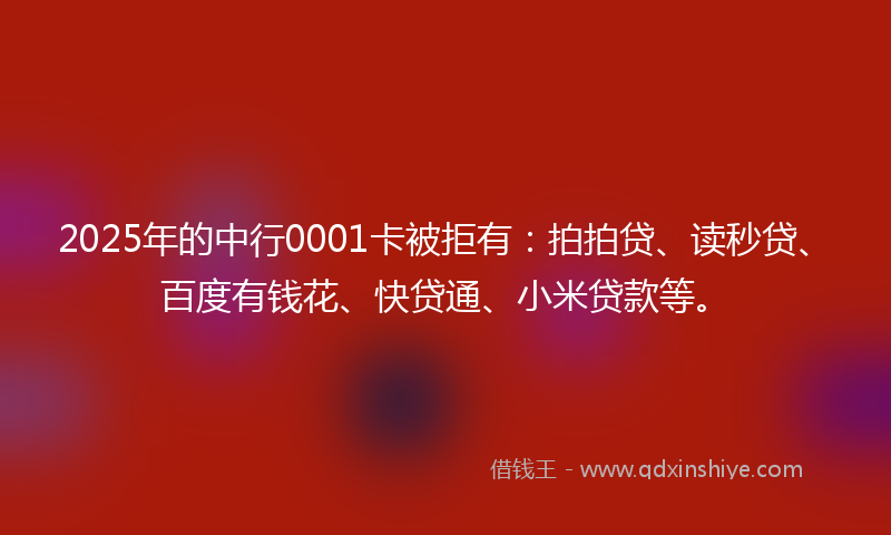 2025年的中行0001卡被拒有：拍拍贷、读秒贷、百度有钱花、快贷通、小米贷款等。