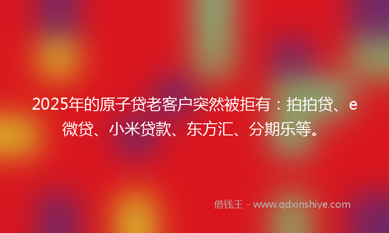 2025年的原子贷老客户突然被拒有：拍拍贷、e微贷、小米贷款、东方汇、分期乐等。