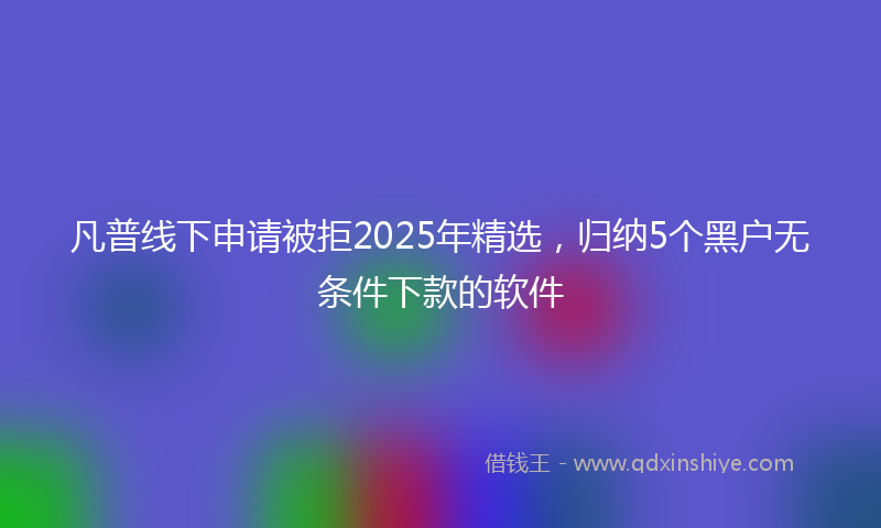 凡普线下申请被拒2025年精选，归纳5个黑户无条件下款的软件