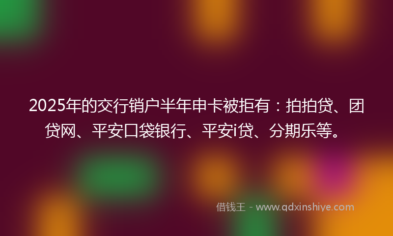 2025年的交行销户半年申卡被拒有：拍拍贷、团贷网、平安口袋银行、平安i贷、分期乐等。