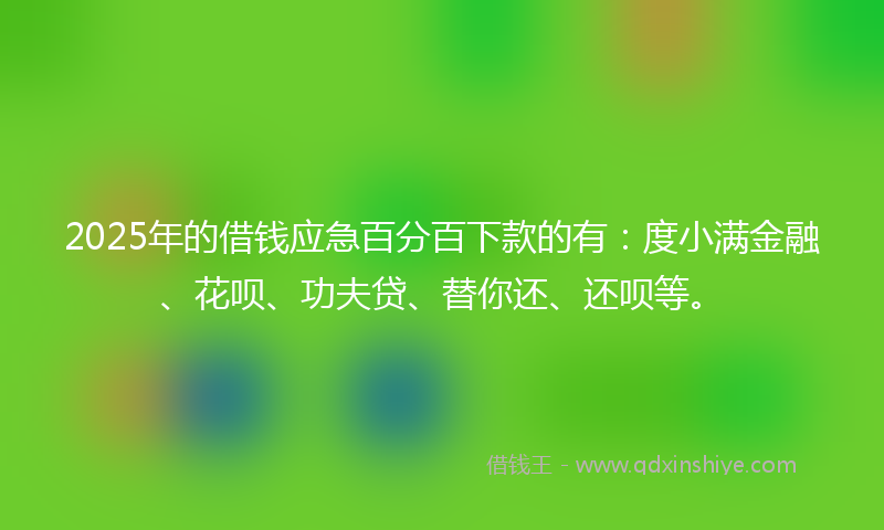 2025年的借钱应急百分百下款的有：度小满金融、花呗、功夫贷、替你还、还呗等。