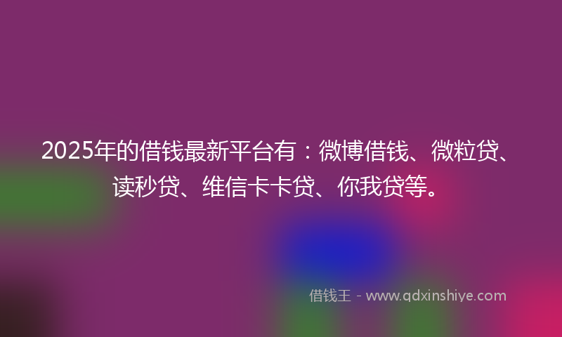 2025年的借钱最新平台有：微博借钱、微粒贷、读秒贷、维信卡卡贷、你我贷等。