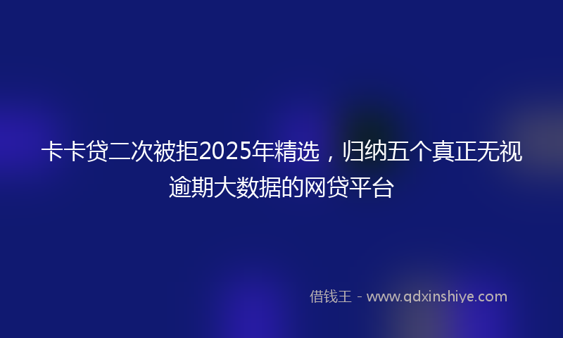 卡卡贷二次被拒2025年精选，归纳五个真正无视逾期大数据的网贷平台