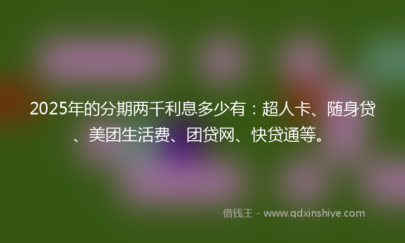 2025年的分期两千利息多少有：超人卡、随身贷、美团生活费、团贷网、快贷通等。