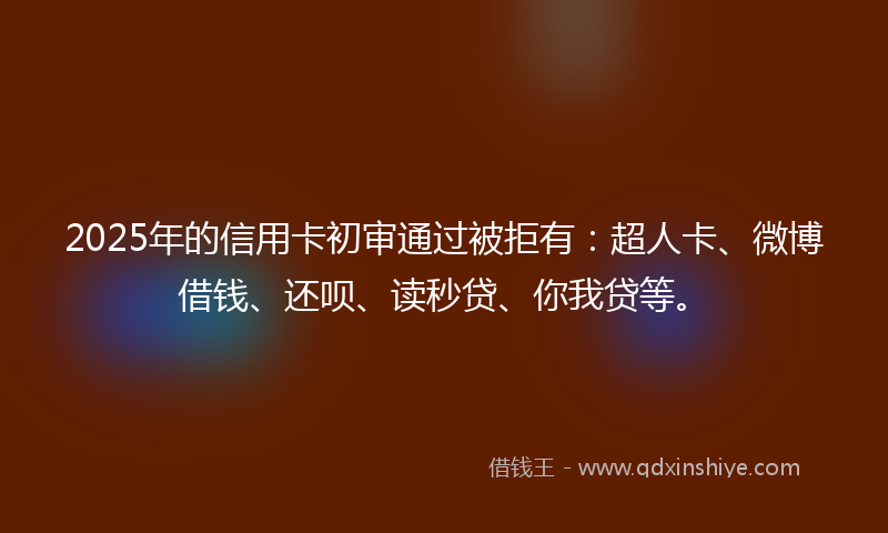 2025年的信用卡初审通过被拒有：超人卡、微博借钱、还呗、读秒贷、你我贷等。