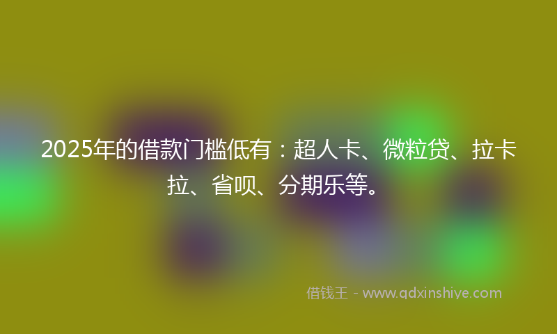 2025年的借款门槛低有：超人卡、微粒贷、拉卡拉、省呗、分期乐等。