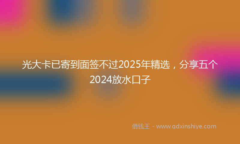光大卡已寄到面签不过2025年精选，分享五个2024放水口子