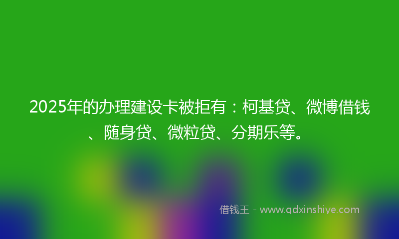 2025年的办理建设卡被拒有：柯基贷、微博借钱、随身贷、微粒贷、分期乐等。