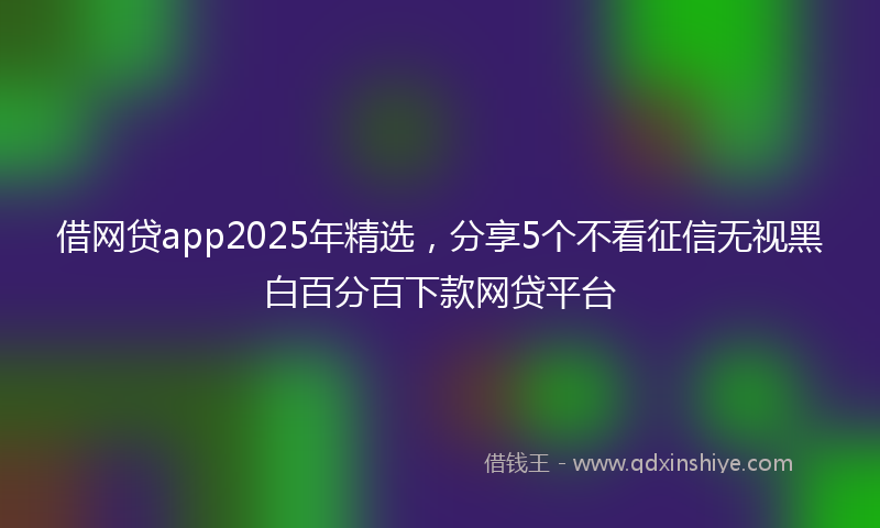 借网贷app2025年精选，分享5个不看征信无视黑白百分百下款网贷平台
