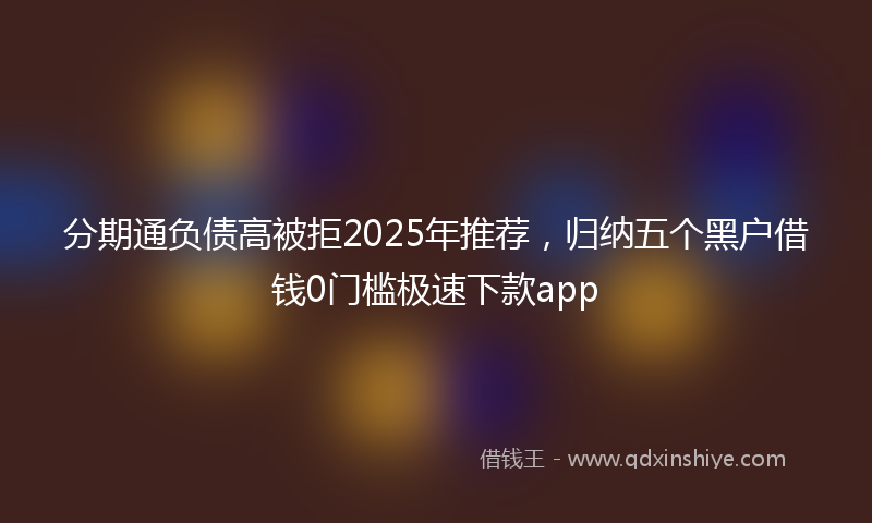 分期通负债高被拒2025年推荐，归纳五个黑户借钱0门槛极速下款app