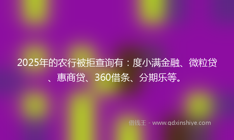 2025年的农行被拒查询有：度小满金融、微粒贷、惠商贷、360借条、分期乐等。