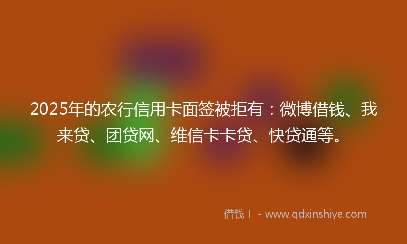 2025年的农行信用卡面签被拒有：微博借钱、我来贷、团贷网、维信卡卡贷、快贷通等。