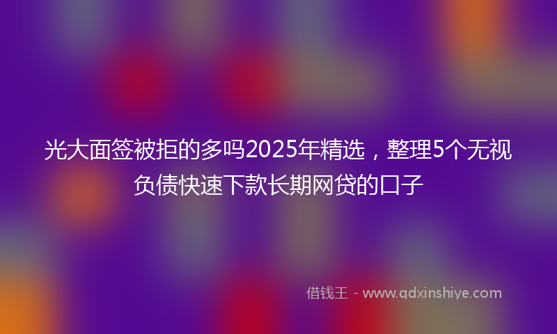 光大面签被拒的多吗2025年精选，整理5个无视负债快速下款长期网贷的口子