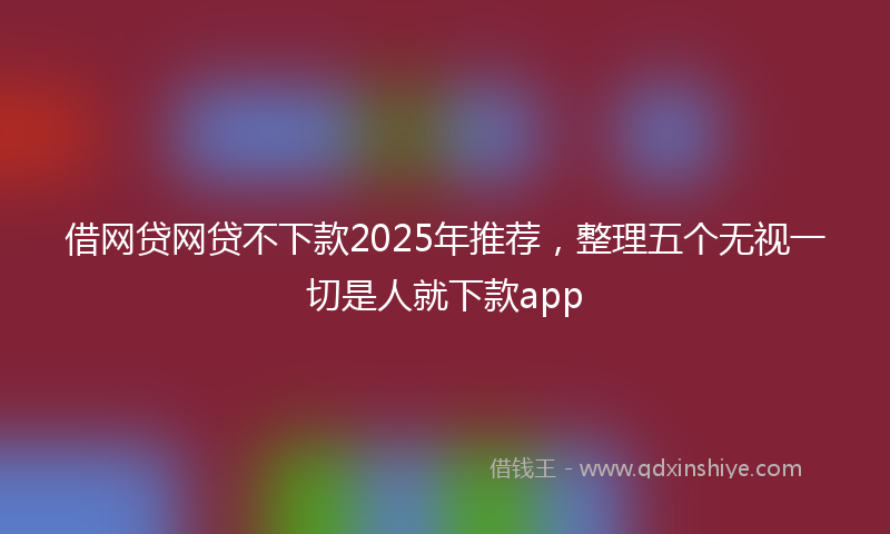 借网贷网贷不下款2025年推荐，整理五个无视一切是人就下款app