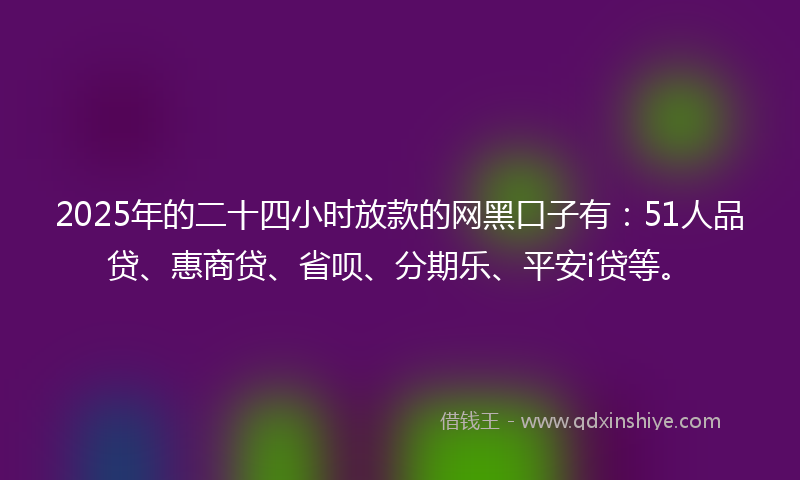 2025年的二十四小时放款的网黑口子有：51人品贷、惠商贷、省呗、分期乐、平安i贷等。
