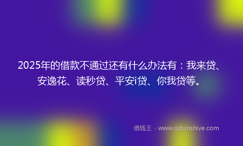 2025年的借款不通过还有什么办法有：我来贷、安逸花、读秒贷、平安i贷、你我贷等。
