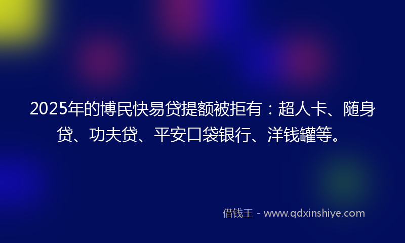 2025年的博民快易贷提额被拒有：超人卡、随身贷、功夫贷、平安口袋银行、洋钱罐等。