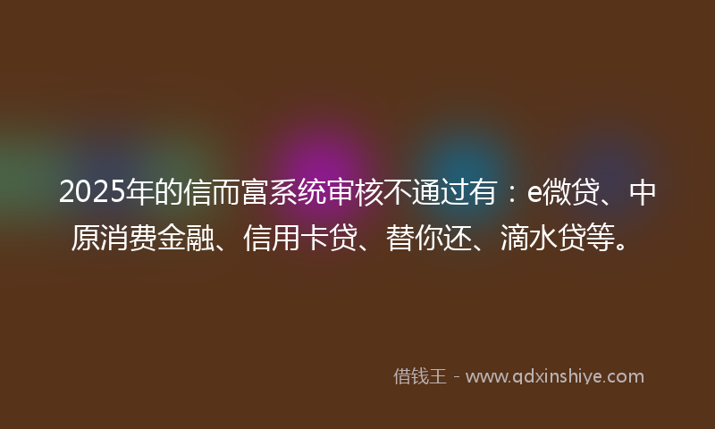 2025年的信而富系统审核不通过有：e微贷、中原消费金融、信用卡贷、替你还、滴水贷等。