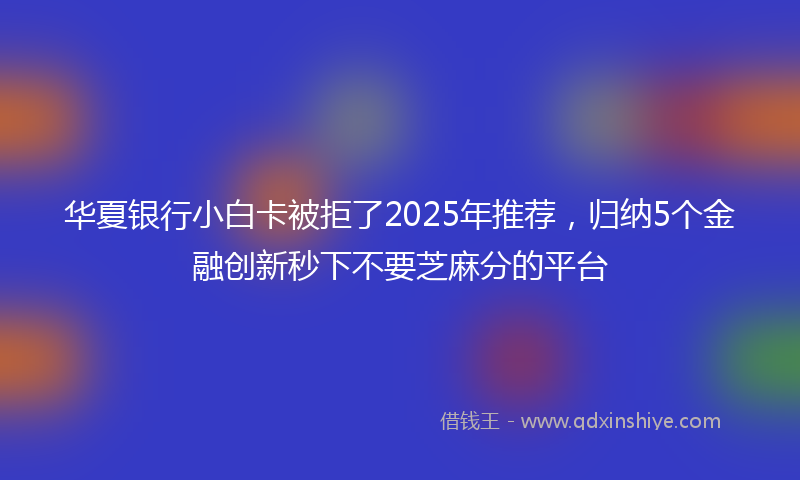 华夏银行小白卡被拒了2025年推荐，归纳5个金融创新秒下不要芝麻分的平台