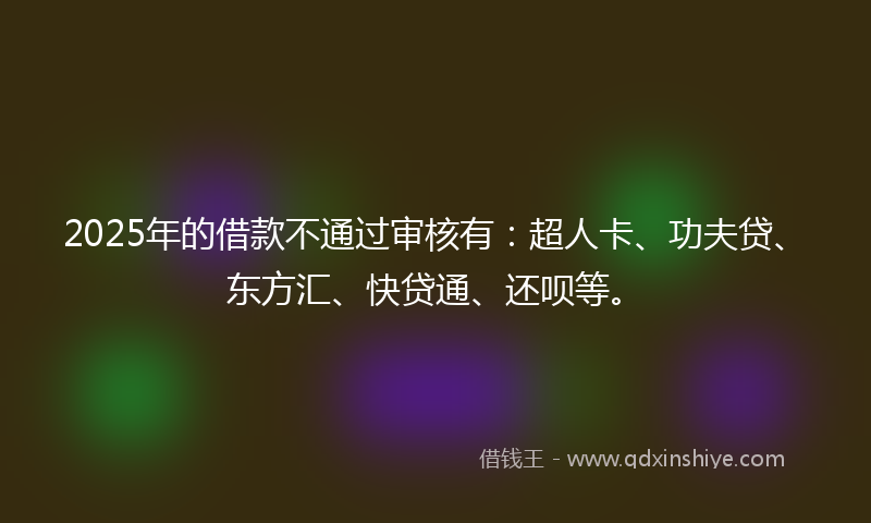 2025年的借款不通过审核有：超人卡、功夫贷、东方汇、快贷通、还呗等。