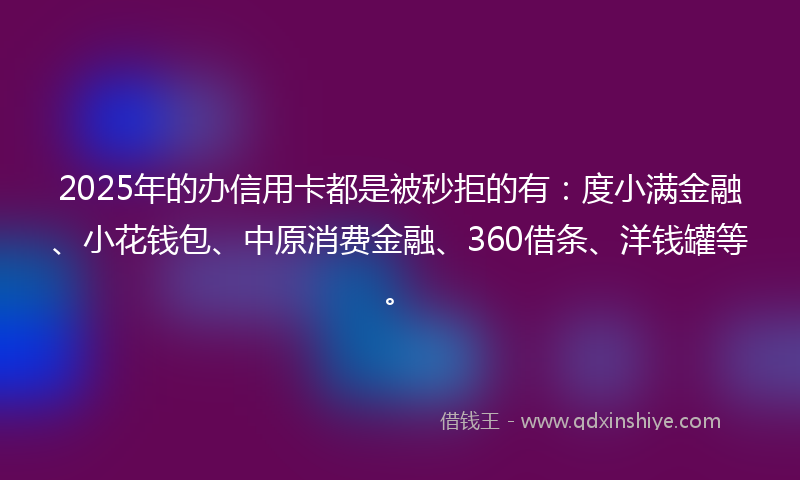 2025年的办信用卡都是被秒拒的有：度小满金融、小花钱包、中原消费金融、360借条、洋钱罐等。