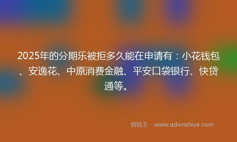 2025年的分期乐被拒多久能在申请有：小花钱包、安逸花、中原消费金融、平安口袋银行、快贷通等。