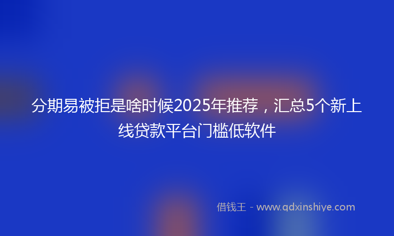 分期易被拒是啥时候2025年推荐，汇总5个新上线贷款平台门槛低软件