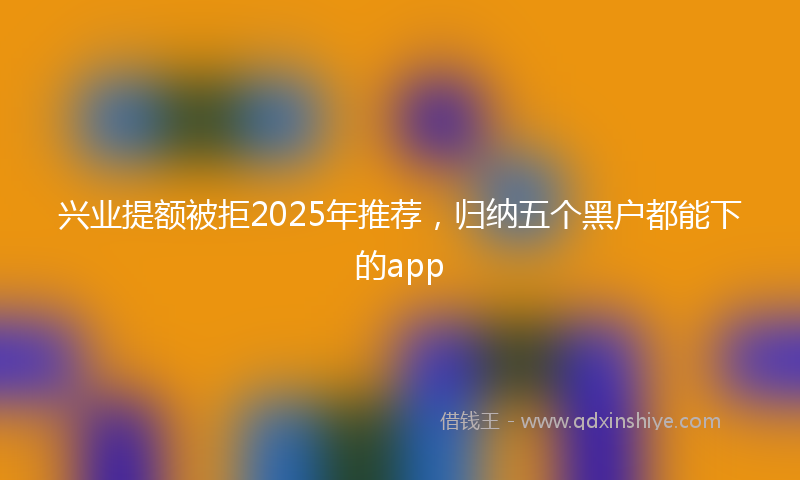 兴业提额被拒2025年推荐，归纳五个黑户都能下的app