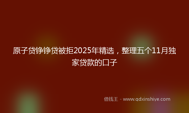 原子贷铮铮贷被拒2025年精选，整理五个11月独家贷款的口子