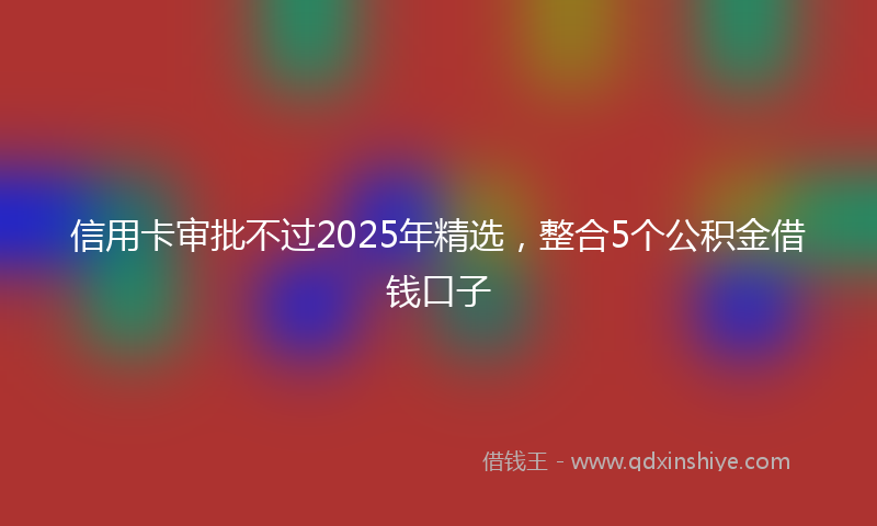 信用卡审批不过2025年精选，整合5个公积金借钱口子