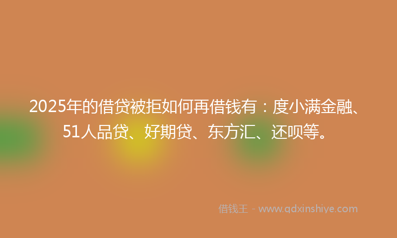 2025年的借贷被拒如何再借钱有：度小满金融、51人品贷、好期贷、东方汇、还呗等。