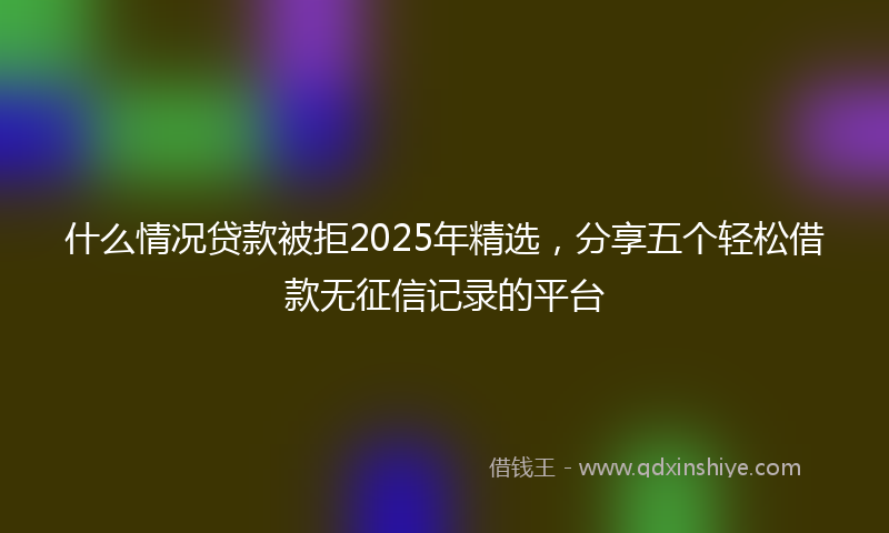 什么情况贷款被拒2025年精选，分享五个轻松借款无征信记录的平台