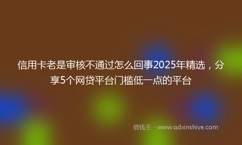 信用卡老是审核不通过怎么回事2025年精选，分享5个网贷平台门槛低一点的平台