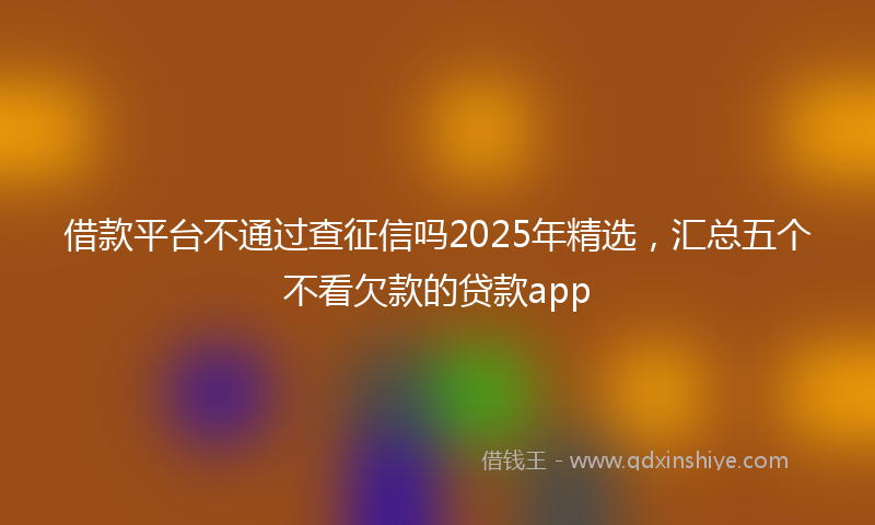 借款平台不通过查征信吗2025年精选，汇总五个不看欠款的贷款app