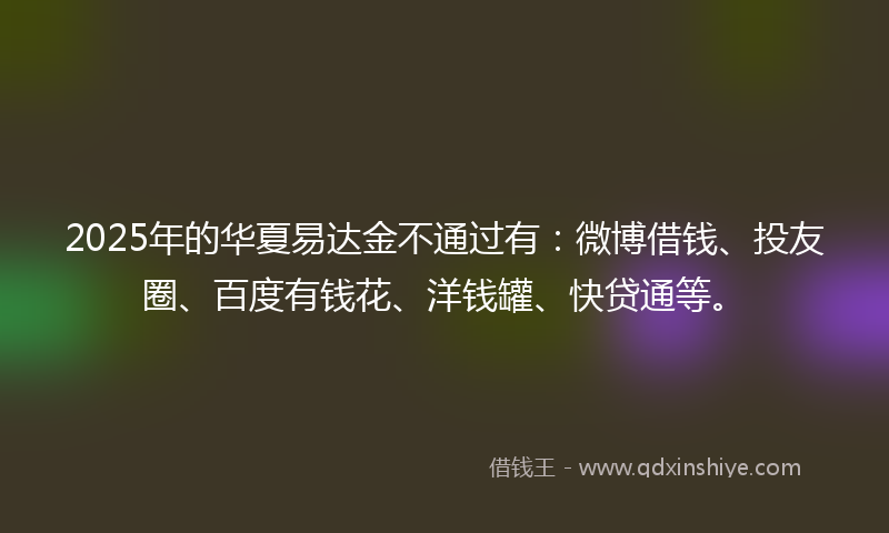 2025年的华夏易达金不通过有：微博借钱、投友圈、百度有钱花、洋钱罐、快贷通等。